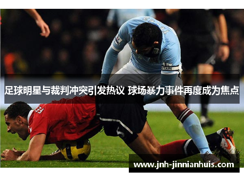 足球明星与裁判冲突引发热议 球场暴力事件再度成为焦点
