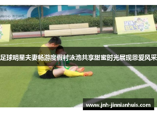 足球明星夫妻畅游度假村泳池共享甜蜜时光展现恩爱风采