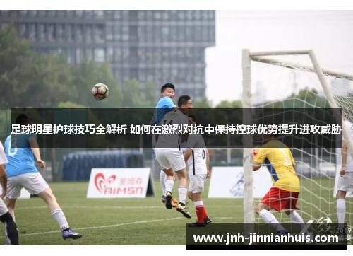 足球明星护球技巧全解析 如何在激烈对抗中保持控球优势提升进攻威胁