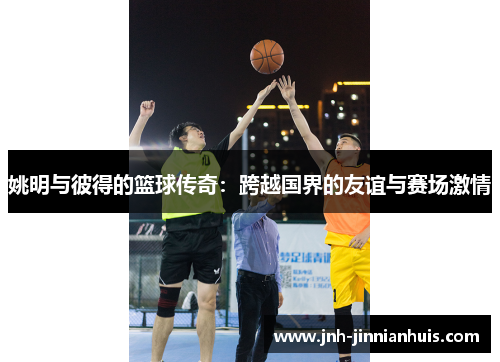 姚明与彼得的篮球传奇：跨越国界的友谊与赛场激情