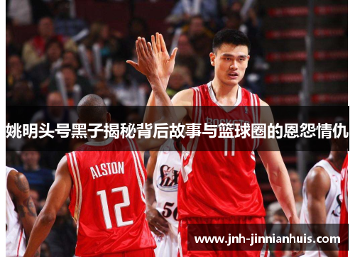 姚明头号黑子揭秘背后故事与篮球圈的恩怨情仇