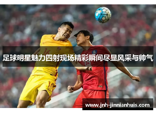 足球明星魅力四射现场精彩瞬间尽显风采与帅气
