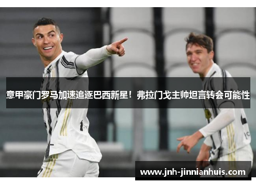 意甲豪门罗马加速追逐巴西新星！弗拉门戈主帅坦言转会可能性