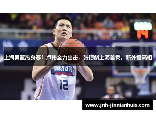 上海男篮热身赛！卢伟全力出击，张镇麟上演首秀，新外援亮相